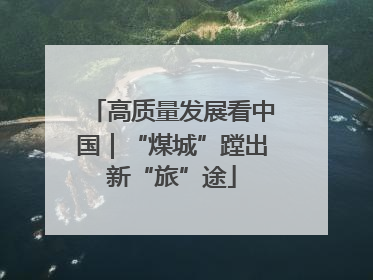 高质量发展看中国｜“煤城”蹚出新“旅”途