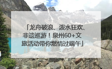 龙舟破浪、泼水狂欢、非遗巡游！泉州60+文旅活动带你燃情过端午