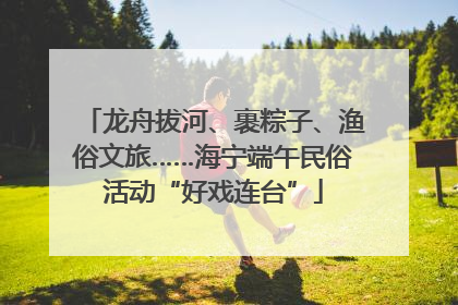 龙舟拔河、裹粽子、渔俗文旅……海宁端午民俗活动“好戏连台”