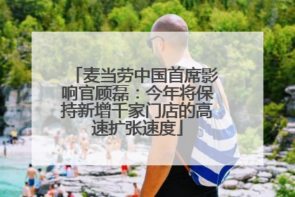 麦当劳中国首席影响官顾磊：今年将保持新增千家门店的高速扩张速度