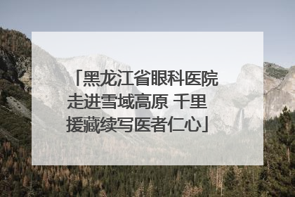 黑龙江省眼科医院走进雪域高原 千里援藏续写医者仁心