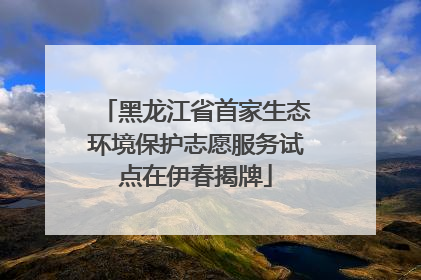 黑龙江省首家生态环境保护志愿服务试点在伊春揭牌