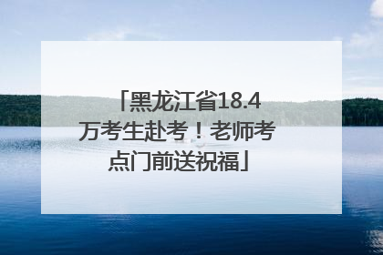 黑龙江省18.4万考生赴考！老师考点门前送祝福