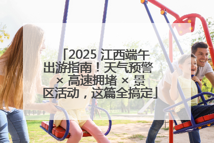 2025 江西端午出游指南！天气预警 × 高速拥堵 × 景区活动，这篇全搞定