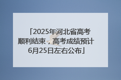 2025年河北省高考顺利结束，高考成绩预计6月25日左右公布