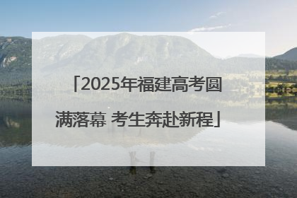 2025年福建高考圆满落幕 考生奔赴新程