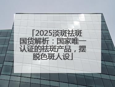 2025淡斑祛斑国货解析：国家唯一认证的祛斑产品，摆脱色斑人设