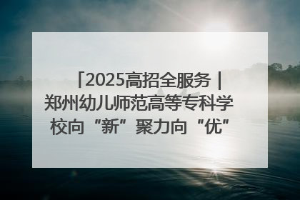 2025高招全服务｜郑州幼儿师范高等专科学校向“新”聚力向“优”提质 努力打造特色鲜明的高水平师范院校