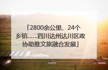 2800余公里、24个乡镇……四川达州达川区政协助推文旅融合发展