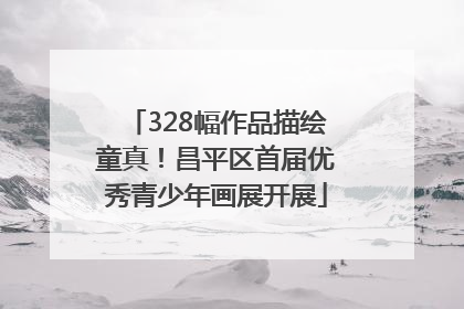 328幅作品描绘童真！昌平区首届优秀青少年画展开展