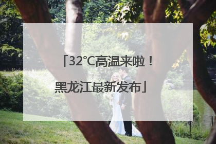 32℃高温来啦！黑龙江最新发布