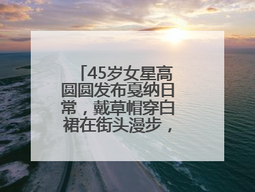 45岁女星高圆圆发布戛纳日常，戴草帽穿白裙在街头漫步，宛如电影画面