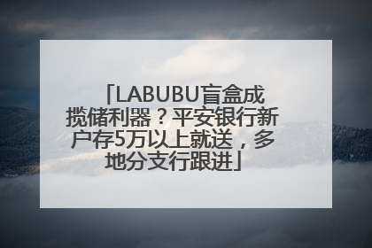 LABUBU盲盒成揽储利器？平安银行新户存5万以上就送，多地分支行跟进